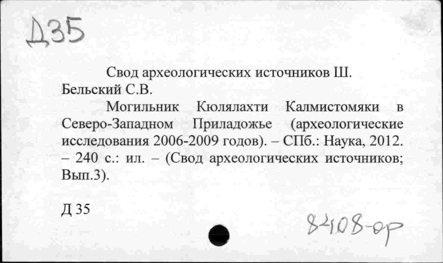 ﻿Свод археологических источников Ш. Бельский С.В.
Могильник Кюлялахти Калмистомяки в Северо-Западном Приладожье (археологические исследования 2006-2009 годов). - СПб.: Наука, 2012. - 240 с.: ил. - (Свод археологических источников; Вып.З).
Д 35	t „